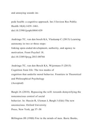 and annoying sounds im-
pede health: a cognitive approach. Int J Environ Res Public
Health 10(4):1439–1461.
doi:10.3390/ijerph10041439
Andringa TC, van den bosch KA, Vlaskamp C (2013) Learning
autonomy in two or three steps:
linking open-ended development, authority, and agency to
motivation. Front Psychol 18.
doi:10.3389/fpsyg.2013.00766
Andringa TC, van den Bosch KA, Wijermans F (2015)
Cognition from life: The two modes of
cognition that underlie moral behavior. Frontiers in Theoretical
and Philosophical Psychology
(Accepted)
Bargh JA (2010). Bypassing the will: towards demystifying the
nonconscious control of social
behavior. In: Hassin R, Uleman J, Bargh J (Eds) The new
unconscious. Oxford University
Press, New York, pp 37–58
Billington JH (1980) Fire in the minds of men. Basic Books,
 