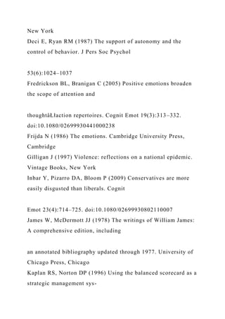 New York
Deci E, Ryan RM (1987) The support of autonomy and the
control of behavior. J Pers Soc Psychol
53(6):1024–1037
Fredrickson BL, Branigan C (2005) Positive emotions broaden
the scope of attention and
thoughtâŁłaction repertoires. Cognit Emot 19(3):313–332.
doi:10.1080/02699930441000238
Frijda N (1986) The emotions. Cambridge University Press,
Cambridge
Gilligan J (1997) Violence: reflections on a national epidemic.
Vintage Books, New York
Inbar Y, Pizarro DA, Bloom P (2009) Conservatives are more
easily disgusted than liberals. Cognit
Emot 23(4):714–725. doi:10.1080/02699930802110007
James W, McDermott JJ (1978) The writings of William James:
A comprehensive edition, including
an annotated bibliography updated through 1977. University of
Chicago Press, Chicago
Kaplan RS, Norton DP (1996) Using the balanced scorecard as a
strategic management sys-
 