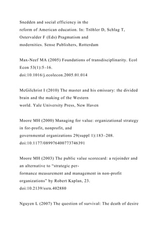 Snedden and social efficiency in the
reform of American education. In: Tröhler D, Schlag T,
Ostervalder F (Eds) Pragmatism and
modernities. Sense Publishers, Rotterdam
Max-Neef MA (2005) Foundations of transdisciplinarity. Ecol
Econ 53(1):5–16.
doi:10.1016/j.ecolecon.2005.01.014
McGilchrist I (2010) The master and his emissary: the divided
brain and the making of the Western
world. Yale University Press, New Haven
Moore MH (2000) Managing for value: organizational strategy
in for-profit, nonprofit, and
governmental organizations 29(suppl 1):183–208.
doi:10.1177/089976400773746391
Moore MH (2003) The public value scorecard: a rejoinder and
an alternative to “strategic per-
formance measurement and management in non-profit
organizations” by Robert Kaplan, 23.
doi:10.2139/ssrn.402880
Nguyen L (2007) The question of survival: The death of desire
 