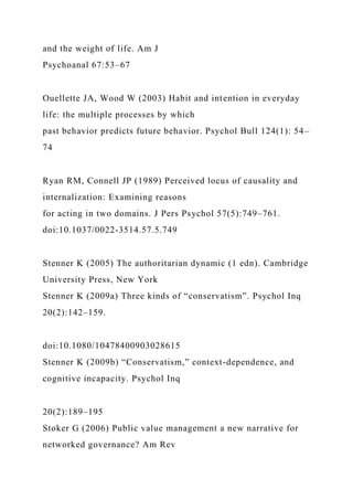 and the weight of life. Am J
Psychoanal 67:53–67
Ouellette JA, Wood W (2003) Habit and intention in everyday
life: the multiple processes by which
past behavior predicts future behavior. Psychol Bull 124(1): 54–
74
Ryan RM, Connell JP (1989) Perceived locus of causality and
internalization: Examining reasons
for acting in two domains. J Pers Psychol 57(5):749–761.
doi:10.1037/0022-3514.57.5.749
Stenner K (2005) The authoritarian dynamic (1 edn). Cambridge
University Press, New York
Stenner K (2009a) Three kinds of “conservatism”. Psychol Inq
20(2):142–159.
doi:10.1080/10478400903028615
Stenner K (2009b) “Conservatism,” context-dependence, and
cognitive incapacity. Psychol Inq
20(2):189–195
Stoker G (2006) Public value management a new narrative for
networked governance? Am Rev
 