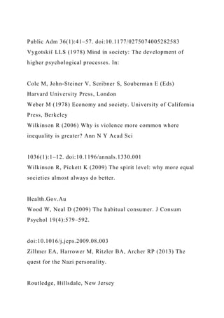 Public Adm 36(1):41–57. doi:10.1177/0275074005282583
Vygotskiı̆ LLS (1978) Mind in society: The development of
higher psychological processes. In:
Cole M, John-Steiner V, Scribner S, Souberman E (Eds)
Harvard University Press, London
Weber M (1978) Economy and society. University of California
Press, Berkeley
Wilkinson R (2006) Why is violence more common where
inequality is greater? Ann N Y Acad Sci
1036(1):1–12. doi:10.1196/annals.1330.001
Wilkinson R, Pickett K (2009) The spirit level: why more equal
societies almost always do better.
Health.Gov.Au
Wood W, Neal D (2009) The habitual consumer. J Consum
Psychol 19(4):579–592.
doi:10.1016/j.jcps.2009.08.003
Zillmer EA, Harrower M, Ritzler BA, Archer RP (2013) The
quest for the Nazi personality.
Routledge, Hillsdale, New Jersey
 