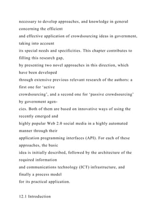 necessary to develop approaches, and knowledge in general
concerning the efficient
and effective application of crowdsourcing ideas in government,
taking into account
its special needs and specificities. This chapter contributes to
filling this research gap,
by presenting two novel approaches in this direction, which
have been developed
through extensive previous relevant research of the authors: a
first one for ‘active
crowdsourcing’, and a second one for ‘passive crowdsourcing’
by government agen-
cies. Both of them are based on innovative ways of using the
recently emerged and
highly popular Web 2.0 social media in a highly automated
manner through their
application programming interfaces (API). For each of these
approaches, the basic
idea is initially described, followed by the architecture of the
required information
and communications technology (ICT) infrastructure, and
finally a process model
for its practical application.
12.1 Introduction
 