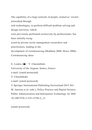 The capability of a large network of people, termed as ‘crowd’,
networked through
web technologies, to perform difficult problem solving and
design activities, which
were previously performed exclusively by professionals, has
been initially recog-
nized by private sector management researchers and
practitioners, leading to the
development of crowdsourcing (Brabham 2008; Howe 2008).
Crowdsourcing ideas
E. Loukis (�) · Y. Charalabidis
University of the Aegean, Samos, Greece
e-mail: [email protected]
Y. Charalabidis
e-mail: [email protected]
© Springer International Publishing Switzerland 2015 261
M. Janssen et al. (eds.), Policy Practice and Digital Science,
Public Administration and Information Technology 10, DOI
10.1007/978-3-319-12784-2_12
[email protected]
 