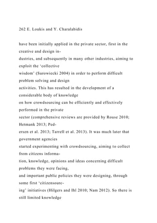 262 E. Loukis and Y. Charalabidis
have been initially applied in the private sector, first in the
creative and design in-
dustries, and subsequently in many other industries, aiming to
exploit the ‘collective
wisdom’ (Surowiecki 2004) in order to perform difficult
problem solving and design
activities. This has resulted in the development of a
considerable body of knowledge
on how crowdsourcing can be efficiently and effectively
performed in the private
sector (comprehensive reviews are provided by Rouse 2010;
Hetmank 2013; Ped-
ersen et al. 2013; Tarrell et al. 2013). It was much later that
government agencies
started experimenting with crowdsourcing, aiming to collect
from citizens informa-
tion, knowledge, opinions and ideas concerning difficult
problems they were facing,
and important public policies they were designing, through
some first ‘citizensourc-
ing’ initiatives (Hilgers and Ihl 2010; Nam 2012). So there is
still limited knowledge
 