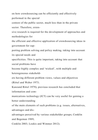 on how crowdsourcing can be efficiently and effectively
performed in the special
context of the public sector, much less than in the private
sector. Therefore, exten-
sive research is required for the development of approaches and
methodologies for
the efficient and effective application of crowdsourcing ideas in
government for sup-
porting problem solving and policy making, taking into account
its special needs and
specificities. This is quite important, taking into account that
social problems have
become highly complex and ‘wicked’, with multiple and
heterogeneous stakehold-
ers having different problem views, values and objectives
(Rittel and Weber 1973;
Kunzand Rittel 1979); previous research has concluded that
information and com-
munications technology (ICT) can be very useful for gaining a
better understanding
of the main elements of such problems (e.g. issues, alternatives,
advantages and dis-
advantages perceived by various stakeholder groups; Conklin
and Begeman 1989;
Conklin 2003; Loukis and Wimmer 2012).
 
