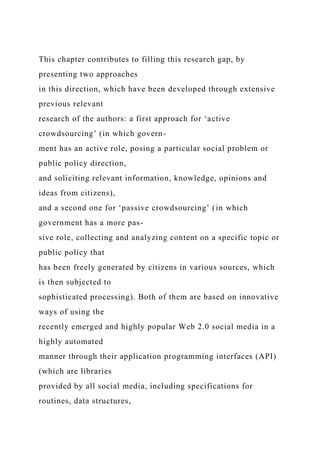 This chapter contributes to filling this research gap, by
presenting two approaches
in this direction, which have been developed through extensive
previous relevant
research of the authors: a first approach for ‘active
crowdsourcing’ (in which govern-
ment has an active role, posing a particular social problem or
public policy direction,
and soliciting relevant information, knowledge, opinions and
ideas from citizens),
and a second one for ‘passive crowdsourcing’ (in which
government has a more pas-
sive role, collecting and analyzing content on a specific topic or
public policy that
has been freely generated by citizens in various sources, which
is then subjected to
sophisticated processing). Both of them are based on innovative
ways of using the
recently emerged and highly popular Web 2.0 social media in a
highly automated
manner through their application programming interfaces (API)
(which are libraries
provided by all social media, including specifications for
routines, data structures,
 