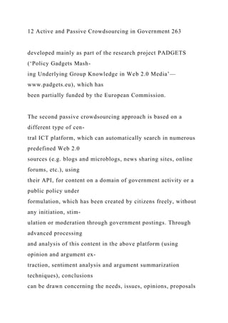 12 Active and Passive Crowdsourcing in Government 263
developed mainly as part of the research project PADGETS
(‘Policy Gadgets Mash-
ing Underlying Group Knowledge in Web 2.0 Media’—
www.padgets.eu), which has
been partially funded by the European Commission.
The second passive crowdsourcing approach is based on a
different type of cen-
tral ICT platform, which can automatically search in numerous
predefined Web 2.0
sources (e.g. blogs and microblogs, news sharing sites, online
forums, etc.), using
their API, for content on a domain of government activity or a
public policy under
formulation, which has been created by citizens freely, without
any initiation, stim-
ulation or moderation through government postings. Through
advanced processing
and analysis of this content in the above platform (using
opinion and argument ex-
traction, sentiment analysis and argument summarization
techniques), conclusions
can be drawn concerning the needs, issues, opinions, proposals
 