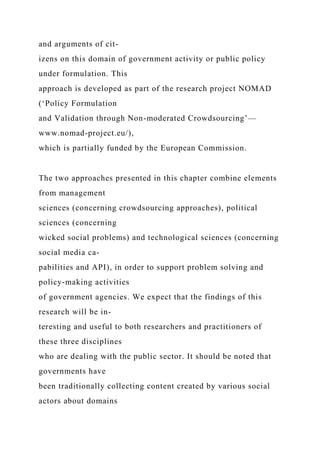 and arguments of cit-
izens on this domain of government activity or public policy
under formulation. This
approach is developed as part of the research project NOMAD
(‘Policy Formulation
and Validation through Non-moderated Crowdsourcing’—
www.nomad-project.eu/),
which is partially funded by the European Commission.
The two approaches presented in this chapter combine elements
from management
sciences (concerning crowdsourcing approaches), political
sciences (concerning
wicked social problems) and technological sciences (concerning
social media ca-
pabilities and API), in order to support problem solving and
policy-making activities
of government agencies. We expect that the findings of this
research will be in-
teresting and useful to both researchers and practitioners of
these three disciplines
who are dealing with the public sector. It should be noted that
governments have
been traditionally collecting content created by various social
actors about domains
 