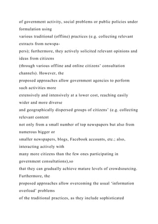 of government activity, social problems or public policies under
formulation using
various traditional (offline) practices (e.g. collecting relevant
extracts from newspa-
pers); furthermore, they actively solicited relevant opinions and
ideas from citizens
(through various offline and online citizens’ consultation
channels). However, the
proposed approaches allow government agencies to perform
such activities more
extensively and intensively at a lower cost, reaching easily
wider and more diverse
and geographically dispersed groups of citizens’ (e.g. collecting
relevant content
not only from a small number of top newspapers but also from
numerous bigger or
smaller newspapers, blogs, Facebook accounts, etc.; also,
interacting actively with
many more citizens than the few ones participating in
government consultations),so
that they can gradually achieve mature levels of crowdsourcing.
Furthermore, the
proposed approaches allow overcoming the usual ‘information
overload’ problems
of the traditional practices, as they include sophisticated
 