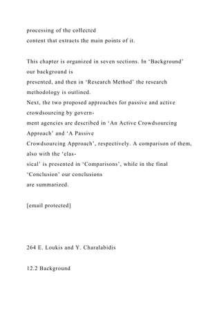 processing of the collected
content that extracts the main points of it.
This chapter is organized in seven sections. In ‘Background’
our background is
presented, and then in ‘Research Method’ the research
methodology is outlined.
Next, the two proposed approaches for passive and active
crowdsourcing by govern-
ment agencies are described in ‘An Active Crowdsourcing
Approach’ and ‘A Passive
Crowdsourcing Approach’, respectively. A comparison of them,
also with the ‘clas-
sical’ is presented in ‘Comparisons’, while in the final
‘Conclusion’ our conclusions
are summarized.
[email protected]
264 E. Loukis and Y. Charalabidis
12.2 Background
 