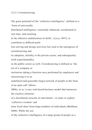 12.2.1 Crowdsourcing
The great potential of the ‘collective intelligence’, defined as a
‘form of universally
distributed intelligence, constantly enhanced, coordinated in
real time, and resulting
in the effective mobilization of skills’, (Levy 1997), to
contribute to difficult prob-
lem solving and design activities has lead to the emergence of
crowdsourcing and
its adoption, initially in the private sector, and subsequently
(still experimentally)
in the public sector as well. Crowdsourcing is defined as ‘the
act of a company or
institution taking a function once performed by employees and
outsourcing it to an
undefined (and generally large) network of people in the form
of an open call’ (Howe
2006), or as ‘a new web-based business model that harnesses
the creative solutions
of a distributed network of individuals’, in order to exploit
‘collective wisdom’ and
mine fresh ideas from large numbers of individuals (Brabham
2008). While the use
of the collective intelligence of a large group of people as a
 