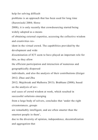 help for solving difficult
problems is an approach that has been used for long time
(Surowiecki 2004; Howe
2008), it is only recently that crowdsourcing started being
widely adopted as a means
of obtaining external expertise, accessing the collective wisdom
and creativities res-
ident in the virtual crowd. The capabilities provided by the
development and wide
dissemination of ICT seem to have played an important role for
this, as they allow
the efficient participation and interaction of numerous and
geographically dispersed
individuals, and also the analysis of their contributions (Geiger
2012; Zhao and Zhu
2012; Majchrzak and Malhotra 2013). Brabham (2008), based
on the analysis of sev-
eral cases of crowd wisdom at work, which resulted in
successful solutions emerging
from a large body of solvers, concludes that ‘under the right
circumstances, groups
are remarkably intelligent, and are often smarter than the
smartest people in them’,
due to the diversity of opinion, independence, decentralization
and aggregation that
 