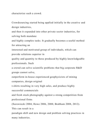 characterize such a crowd.
Crowdsourcing started being applied initially in the creative and
design industries,
and then it expanded into other private sector industries, for
solving both mundane
and highly complex tasks. It gradually becomes a useful method
for attracting an
interested and motivated group of individuals, which can
provide solutions superior in
quality and quantity to those produced by highly knowledgeable
professionals. Such
a crowd can solve scientific problems that big corporate R&D
groups cannot solve,
outperform in-house experienced geophysicists of mining
companies, design original
t-shirts resulting in very high sales, and produce highly
successful commercials
and fresh stock photography against a strong competition from
professional firms
(Surowiecki 2004; Howe 2006, 2008; Brabham 2008, 2012).
This can result in a
paradigm shift and new design and problem solving practices in
many industries.
 