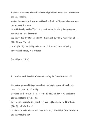 For these reasons there has been significant research interest on
crowdsourcing,
which has resulted in a considerable body of knowledge on how
crowdsourcing can
be efficiently and effectively performed in the private sector;
reviews of this literature
are provided by Rouse (2010), Hetmank (2013), Pedersen et al.
(2013) and Tarrell
et al. (2013). Initially this research focused on analyzing
successful cases, while later
[email protected]
12 Active and Passive Crowdsourcing in Government 265
it started generalizing, based on the experience of multiple
cases, in order to identify
patterns and trends in this area and also to develop effective
crowdsourcing practices.
A typical example in this direction is the study by Brabham
(2012), which, based
on the analysis of several case studies, identifies four dominant
crowdsourcing ap-
 