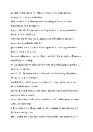 proaches: (i) the knowledge discovery and management
approach (= an organization
tasks crowd with finding and reporting information and
knowledge on a particular
topic), (ii) the broadcast search approach (= an organization
tries to find somebody
who has experience with solving a rather narrow and rare
empirical problem), (iii) the
peer-vetted creative production approach (= an organization
tasks crowd with creat-
ing and selecting creative ideas), and (iv) the distributed human
intelligence tasking
(= an organization tasks crowd with analyzing large amounts of
information). Het-
mank (2013), based on a review of crowdsourcing literature,
identifies a basic process
model of it, which consists of ten activities: define task, set
time period, state reward,
recruit participants, assign tasks, accept crowd contributions,
combine submissions,
select solution, evaluate submissions and finally grant rewards.
Also, he identifies
a basic pattern with respect to the structure of crowdsourcing
Information System
(IS), which includes four main components that perform user
 