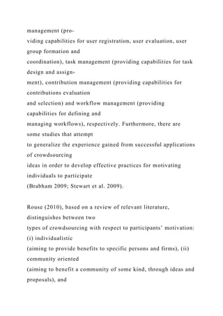 management (pro-
viding capabilities for user registration, user evaluation, user
group formation and
coordination), task management (providing capabilities for task
design and assign-
ment), contribution management (providing capabilities for
contributions evaluation
and selection) and workflow management (providing
capabilities for defining and
managing workflows), respectively. Furthermore, there are
some studies that attempt
to generalize the experience gained from successful applications
of crowdsourcing
ideas in order to develop effective practices for motivating
individuals to participate
(Brabham 2009; Stewart et al. 2009).
Rouse (2010), based on a review of relevant literature,
distinguishes between two
types of crowdsourcing with respect to participants’ motivation:
(i) individualistic
(aiming to provide benefits to specific persons and firms), (ii)
community oriented
(aiming to benefit a community of some kind, through ideas and
proposals), and
 