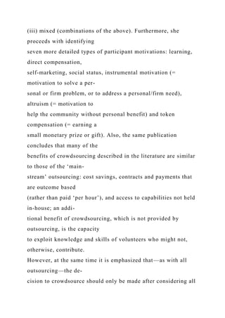 (iii) mixed (combinations of the above). Furthermore, she
proceeds with identifying
seven more detailed types of participant motivations: learning,
direct compensation,
self-marketing, social status, instrumental motivation (=
motivation to solve a per-
sonal or firm problem, or to address a personal/firm need),
altruism (= motivation to
help the community without personal benefit) and token
compensation (= earning a
small monetary prize or gift). Also, the same publication
concludes that many of the
benefits of crowdsourcing described in the literature are similar
to those of the ‘main-
stream’ outsourcing: cost savings, contracts and payments that
are outcome based
(rather than paid ‘per hour’), and access to capabilities not held
in-house; an addi-
tional benefit of crowdsourcing, which is not provided by
outsourcing, is the capacity
to exploit knowledge and skills of volunteers who might not,
otherwise, contribute.
However, at the same time it is emphasized that—as with all
outsourcing—the de-
cision to crowdsource should only be made after considering all
 