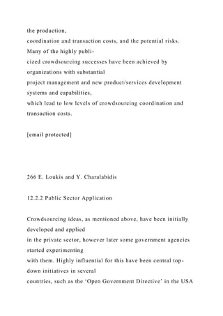the production,
coordination and transaction costs, and the potential risks.
Many of the highly publi-
cized crowdsourcing successes have been achieved by
organizations with substantial
project management and new product/services development
systems and capabilities,
which lead to low levels of crowdsourcing coordination and
transaction costs.
[email protected]
266 E. Loukis and Y. Charalabidis
12.2.2 Public Sector Application
Crowdsourcing ideas, as mentioned above, have been initially
developed and applied
in the private sector, however later some government agencies
started experimenting
with them. Highly influential for this have been central top-
down initiatives in several
countries, such as the ‘Open Government Directive’ in the USA
 