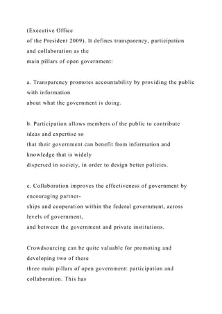 (Executive Office
of the President 2009). It defines transparency, participation
and collaboration as the
main pillars of open government:
a. Transparency promotes accountability by providing the public
with information
about what the government is doing.
b. Participation allows members of the public to contribute
ideas and expertise so
that their government can benefit from information and
knowledge that is widely
dispersed in society, in order to design better policies.
c. Collaboration improves the effectiveness of government by
encouraging partner-
ships and cooperation within the federal government, across
levels of government,
and between the government and private institutions.
Crowdsourcing can be quite valuable for promoting and
developing two of these
three main pillars of open government: participation and
collaboration. This has
 