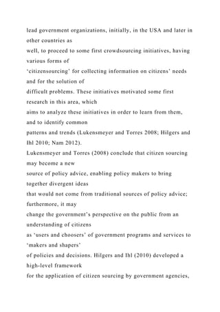 lead government organizations, initially, in the USA and later in
other countries as
well, to proceed to some first crowdsourcing initiatives, having
various forms of
‘citizensourcing’ for collecting information on citizens’ needs
and for the solution of
difficult problems. These initiatives motivated some first
research in this area, which
aims to analyze these initiatives in order to learn from them,
and to identify common
patterns and trends (Lukensmeyer and Torres 2008; Hilgers and
Ihl 2010; Nam 2012).
Lukensmeyer and Torres (2008) conclude that citizen sourcing
may become a new
source of policy advice, enabling policy makers to bring
together divergent ideas
that would not come from traditional sources of policy advice;
furthermore, it may
change the government’s perspective on the public from an
understanding of citizens
as ‘users and choosers’ of government programs and services to
‘makers and shapers’
of policies and decisions. Hilgers and Ihl (2010) developed a
high-level framework
for the application of citizen sourcing by government agencies,
 