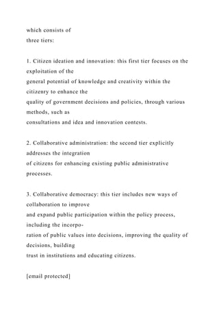 which consists of
three tiers:
1. Citizen ideation and innovation: this first tier focuses on the
exploitation of the
general potential of knowledge and creativity within the
citizenry to enhance the
quality of government decisions and policies, through various
methods, such as
consultations and idea and innovation contests.
2. Collaborative administration: the second tier explicitly
addresses the integration
of citizens for enhancing existing public administrative
processes.
3. Collaborative democracy: this tier includes new ways of
collaboration to improve
and expand public participation within the policy process,
including the incorpo-
ration of public values into decisions, improving the quality of
decisions, building
trust in institutions and educating citizens.
[email protected]
 