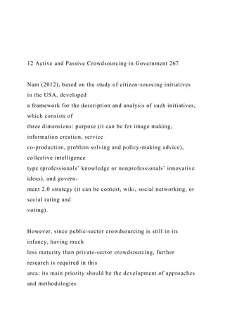 12 Active and Passive Crowdsourcing in Government 267
Nam (2012), based on the study of citizen-sourcing initiatives
in the USA, developed
a framework for the description and analysis of such initiatives,
which consists of
three dimensions: purpose (it can be for image making,
information creation, service
co-production, problem solving and policy-making advice),
collective intelligence
type (professionals’ knowledge or nonprofessionals’ innovative
ideas), and govern-
ment 2.0 strategy (it can be contest, wiki, social networking, or
social rating and
voting).
However, since public-sector crowdsourcing is still in its
infancy, having much
less maturity than private-sector crowdsourcing, further
research is required in this
area; its main priority should be the development of approaches
and methodologies
 