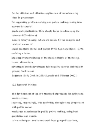 for the efficient and effective application of crowdsourcing
ideas in government
for supporting problem solving and policy making, taking into
account its special
needs and specificities. They should focus on addressing the
inherent difficulties of
modern policy making, which are caused by the complex and
‘wicked’ nature of
social problems (Rittel and Weber 1973; Kunz and Rittel 1979),
enabling a better
and deeper understanding of the main elements of them (e.g.
issues, alternatives,
advantages and disadvantages perceived by various stakeholder
groups; Conklin and
Begeman 1989; Conklin 2003; Loukis and Wimmer 2012).
12.3 Research Method
The development of the two proposed approaches for active and
passive crowd-
sourcing, respectively, was performed through close cooperation
with public sector
employees experienced in public policy making, using both
qualitative and quanti-
tative techniques: semi-structured focus group discussions,
 