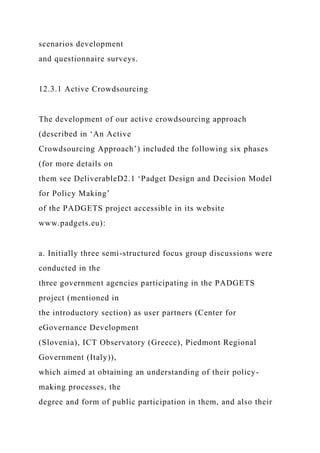scenarios development
and questionnaire surveys.
12.3.1 Active Crowdsourcing
The development of our active crowdsourcing approach
(described in ‘An Active
Crowdsourcing Approach’) included the following six phases
(for more details on
them see DeliverableD2.1 ‘Padget Design and Decision Model
for Policy Making’
of the PADGETS project accessible in its website
www.padgets.eu):
a. Initially three semi-structured focus group discussions were
conducted in the
three government agencies participating in the PADGETS
project (mentioned in
the introductory section) as user partners (Center for
eGovernance Development
(Slovenia), ICT Observatory (Greece), Piedmont Regional
Government (Italy)),
which aimed at obtaining an understanding of their policy-
making processes, the
degree and form of public participation in them, and also their
 