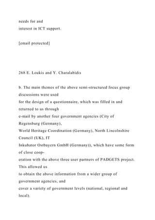 needs for and
interest in ICT support.
[email protected]
268 E. Loukis and Y. Charalabidis
b. The main themes of the above semi-structured focus group
discussions were used
for the design of a questionnaire, which was filled in and
returned to us through
e-mail by another four government agencies (City of
Regensburg (Germany),
World Heritage Coordination (Germany), North Lincolnshire
Council (UK), IT
Inkubator Ostbayern GmbH (Germany)), which have some form
of close coop-
eration with the above three user partners of PADGETS project.
This allowed us
to obtain the above information from a wider group of
government agencies, and
cover a variety of government levels (national, regional and
local).
 