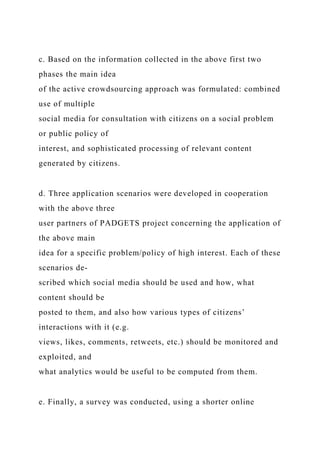 c. Based on the information collected in the above first two
phases the main idea
of the active crowdsourcing approach was formulated: combined
use of multiple
social media for consultation with citizens on a social problem
or public policy of
interest, and sophisticated processing of relevant content
generated by citizens.
d. Three application scenarios were developed in cooperation
with the above three
user partners of PADGETS project concerning the application of
the above main
idea for a specific problem/policy of high interest. Each of these
scenarios de-
scribed which social media should be used and how, what
content should be
posted to them, and also how various types of citizens’
interactions with it (e.g.
views, likes, comments, retweets, etc.) should be monitored and
exploited, and
what analytics would be useful to be computed from them.
e. Finally, a survey was conducted, using a shorter online
 