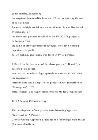 questionnaire, concerning
the required functionality from an ICT tool supporting the use
of social media
for such multiple social media consultation. It was distributed
by personnel of
the three user partners involved in the PADGETS project to
colleagues from
the same or other government agencies, who have working
experience in public
policy making, and finally was filled in by 60 persons.
f. Based on the outcomes of the above phases C, D and E, we
designed this govern-
ment active crowdsourcing approach in more detail, and then
the required ICT
infrastructure and its application process model (described in
‘Description’, ‘ICT
Infrastructure’ and ‘Application Process Model’, respectively).
12.3.2 Passive Crowdsourcing
The development of our passive crowdsourcing approach
(described in ‘A Passive
Crowdsourcing Approach’) included the following seven phases
(for more details on
 