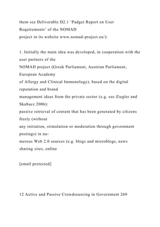 them see Deliverable D2.1 ‘Padget Report on User
Requirements’ of the NOMAD
project in its website www.nomad-project.eu/):
1. Initially the main idea was developed, in cooperation with the
user partners of the
NOMAD project (Greek Parliament, Austrian Parliament,
European Academy
of Allergy and Clinical Immunology), based on the digital
reputation and brand
management ideas from the private sector (e.g. see Ziegler and
Skubacz 2006):
passive retrieval of content that has been generated by citizens
freely (without
any initiation, stimulation or moderation through government
postings) in nu-
merous Web 2.0 sources (e.g. blogs and microblogs, news
sharing sites, online
[email protected]
12 Active and Passive Crowdsourcing in Government 269
 