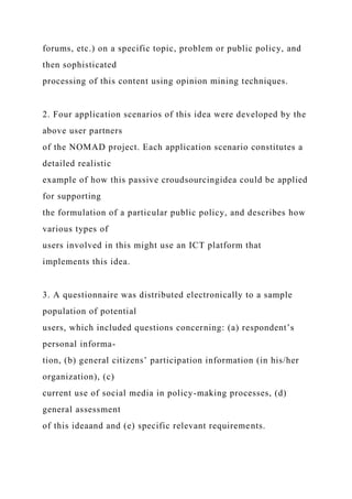 forums, etc.) on a specific topic, problem or public policy, and
then sophisticated
processing of this content using opinion mining techniques.
2. Four application scenarios of this idea were developed by the
above user partners
of the NOMAD project. Each application scenario constitutes a
detailed realistic
example of how this passive croudsourcingidea could be applied
for supporting
the formulation of a particular public policy, and describes how
various types of
users involved in this might use an ICT platform that
implements this idea.
3. A questionnaire was distributed electronically to a sample
population of potential
users, which included questions concerning: (a) respondent’s
personal informa-
tion, (b) general citizens’ participation information (in his/her
organization), (c)
current use of social media in policy-making processes, (d)
general assessment
of this ideaand and (e) specific relevant requirements.
 
