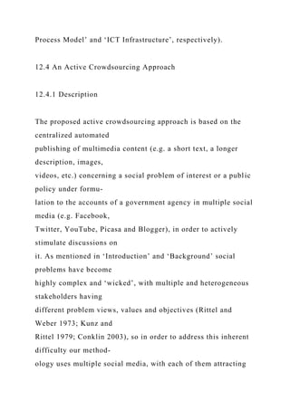 Process Model’ and ‘ICT Infrastructure’, respectively).
12.4 An Active Crowdsourcing Approach
12.4.1 Description
The proposed active crowdsourcing approach is based on the
centralized automated
publishing of multimedia content (e.g. a short text, a longer
description, images,
videos, etc.) concerning a social problem of interest or a public
policy under formu-
lation to the accounts of a government agency in multiple social
media (e.g. Facebook,
Twitter, YouTube, Picasa and Blogger), in order to actively
stimulate discussions on
it. As mentioned in ‘Introduction’ and ‘Background’ social
problems have become
highly complex and ‘wicked’, with multiple and heterogeneous
stakeholders having
different problem views, values and objectives (Rittel and
Weber 1973; Kunz and
Rittel 1979; Conklin 2003), so in order to address this inherent
difficulty our method-
ology uses multiple social media, with each of them attracting
 