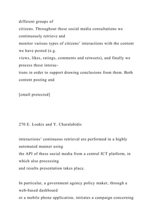 different groups of
citizens. Throughout these social media consultations we
continuously retrieve and
monitor various types of citizens’ interactions with the content
we have posted (e.g.
views, likes, ratings, comments and retweets), and finally we
process these interac-
tions in order to support drawing conclusions from them. Both
content posting and
[email protected]
270 E. Loukis and Y. Charalabidis
interactions’ continuous retrieval are performed in a highly
automated manner using
the API of these social media from a central ICT platform, in
which also processing
and results presentation takes place.
In particular, a government agency policy maker, through a
web-based dashboard
or a mobile phone application, initiates a campaign concerning
 