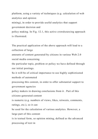 platform, using a variety of techniques (e.g. calculation of web
analytics and opinion
mining), in order to provide useful analytics that support
government decision and
policy making. In Fig. 12.1, this active crowdsourcing approach
is illustrated.
The practical application of the above approach will lead to a
collection of large
amounts of content generated by citizens in various Web 2.0
social media concerning
the particular topic, problem or policy we have defined through
our initial postings.
So it will be of critical importance to use highly sophisticated
methods of automated
processing this content, in order to offer substantial support to
government agencies
policy makers in drawing conclusions from it . Part of this
citizens-generated content
is numeric (e.g. numbers of views, likes, retweets, comments,
ratings, etc.), so it can
be used for the calculation of various analytics. However, a
large part of this content
is in textual form, so opinion mining, defined as the advanced
processing of text in
 