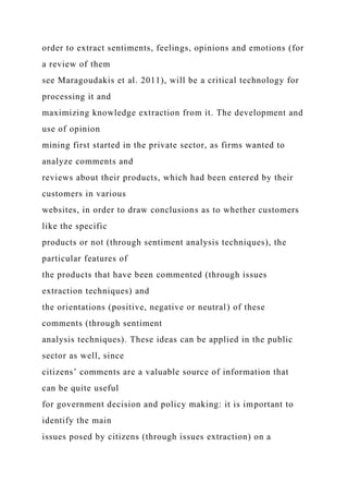 order to extract sentiments, feelings, opinions and emotions (for
a review of them
see Maragoudakis et al. 2011), will be a critical technology for
processing it and
maximizing knowledge extraction from it. The development and
use of opinion
mining first started in the private sector, as firms wanted to
analyze comments and
reviews about their products, which had been entered by their
customers in various
websites, in order to draw conclusions as to whether customers
like the specific
products or not (through sentiment analysis techniques), the
particular features of
the products that have been commented (through issues
extraction techniques) and
the orientations (positive, negative or neutral) of these
comments (through sentiment
analysis techniques). These ideas can be applied in the public
sector as well, since
citizens’ comments are a valuable source of information that
can be quite useful
for government decision and policy making: it is important to
identify the main
issues posed by citizens (through issues extraction) on a
 