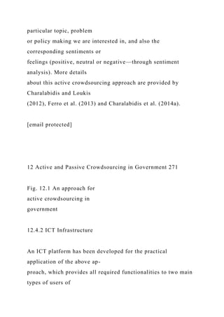 particular topic, problem
or policy making we are interested in, and also the
corresponding sentiments or
feelings (positive, neutral or negative—through sentiment
analysis). More details
about this active crowdsourcing approach are provided by
Charalabidis and Loukis
(2012), Ferro et al. (2013) and Charalabidis et al. (2014a).
[email protected]
12 Active and Passive Crowdsourcing in Government 271
Fig. 12.1 An approach for
active crowdsourcing in
government
12.4.2 ICT Infrastructure
An ICT platform has been developed for the practical
application of the above ap-
proach, which provides all required functionalities to two main
types of users of
 