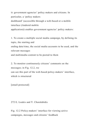 it: government agencies’ policy makers and citizens. In
particular, a ‘policy makers
dashboard’ (accessible through a web-based or a mobile
interface (Android mobile
application)) enables government agencies’ policy makers:
1. To create a multiple social media campaign, by defining its
topic, the starting and
ending date/time, the social media accounts to be used, and the
relevant messages
and multimedia content to be posted to them
2. To monitor continuously citizens’ comments on the
messages; in Fig. 12.2, we
can see this part of the web-based policy-makers’ interface,
which is structured
[email protected]
272 E. Loukis and Y. Charalabidis
Fig. 12.2 Policy-makers’ interface for viewing active
campaigns, messages and citizens’ feedback
 