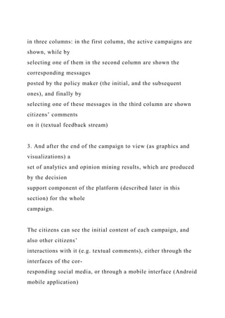 in three columns: in the first column, the active campaigns are
shown, while by
selecting one of them in the second column are shown the
corresponding messages
posted by the policy maker (the initial, and the subsequent
ones), and finally by
selecting one of these messages in the third column are shown
citizens’ comments
on it (textual feedback stream)
3. And after the end of the campaign to view (as graphics and
visualizations) a
set of analytics and opinion mining results, which are produced
by the decision
support component of the platform (described later in this
section) for the whole
campaign.
The citizens can see the initial content of each campaign, and
also other citizens’
interactions with it (e.g. textual comments), either through the
interfaces of the cor-
responding social media, or through a mobile interface (Android
mobile application)
 