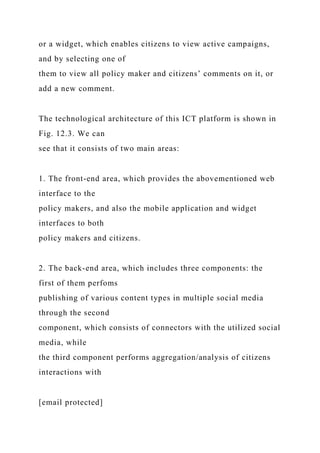 or a widget, which enables citizens to view active campaigns,
and by selecting one of
them to view all policy maker and citizens’ comments on it, or
add a new comment.
The technological architecture of this ICT platform is shown in
Fig. 12.3. We can
see that it consists of two main areas:
1. The front-end area, which provides the abovementioned web
interface to the
policy makers, and also the mobile application and widget
interfaces to both
policy makers and citizens.
2. The back-end area, which includes three components: the
first of them perfoms
publishing of various content types in multiple social media
through the second
component, which consists of connectors with the utilized social
media, while
the third component performs aggregation/analysis of citizens
interactions with
[email protected]
 