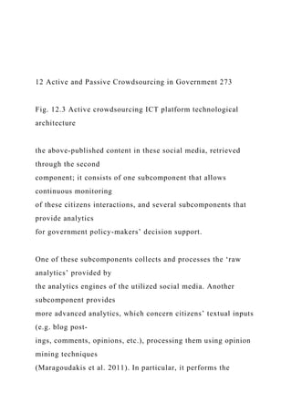 12 Active and Passive Crowdsourcing in Government 273
Fig. 12.3 Active crowdsourcing ICT platform technological
architecture
the above-published content in these social media, retrieved
through the second
component; it consists of one subcomponent that allows
continuous monitoring
of these citizens interactions, and several subcomponents that
provide analytics
for government policy-makers’ decision support.
One of these subcomponents collects and processes the ‘raw
analytics’ provided by
the analytics engines of the utilized social media. Another
subcomponent provides
more advanced analytics, which concern citizens’ textual inputs
(e.g. blog post-
ings, comments, opinions, etc.), processing them using opinion
mining techniques
(Maragoudakis et al. 2011). In particular, it performs the
 