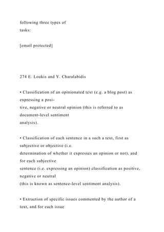 following three types of
tasks:
[email protected]
274 E. Loukis and Y. Charalabidis
• Classification of an opinionated text (e.g. a blog post) as
expressing a posi-
tive, negative or neutral opinion (this is referred to as
document-level sentiment
analysis).
• Classification of each sentence in a such a text, first as
subjective or objective (i.e.
determination of whether it expresses an opinion or not), and
for each subjective
sentence (i.e. expressing an opinion) classification as positive,
negative or neutral
(this is known as sentence-level sentiment analysis).
• Extraction of specific issues commented by the author of a
text, and for each issue
 