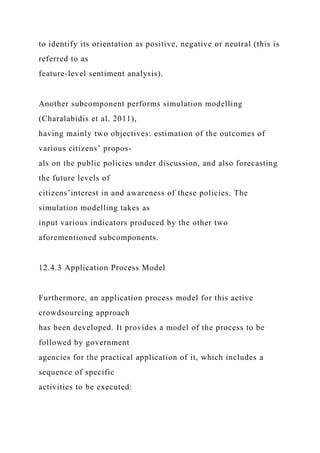 to identify its orientation as positive, negative or neutral (this is
referred to as
feature-level sentiment analysis).
Another subcomponent performs simulation modelling
(Charalabidis et al. 2011),
having mainly two objectives: estimation of the outcomes of
various citizens’ propos-
als on the public policies under discussion, and also forecasting
the future levels of
citizens’interest in and awareness of these policies. The
simulation modelling takes as
input various indicators produced by the other two
aforementioned subcomponents.
12.4.3 Application Process Model
Furthermore, an application process model for this active
crowdsourcing approach
has been developed. It provides a model of the process to be
followed by government
agencies for the practical application of it, which includes a
sequence of specific
activities to be executed:
 