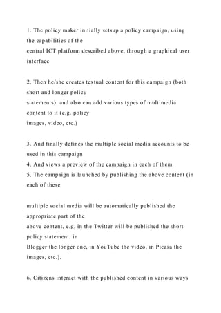 1. The policy maker initially setsup a policy campaign, using
the capabilities of the
central ICT platform described above, through a graphical user
interface
2. Then he/she creates textual content for this campaign (both
short and longer policy
statements), and also can add various types of multimedia
content to it (e.g. policy
images, video, etc.)
3. And finally defines the multiple social media accounts to be
used in this campaign
4. And views a preview of the campaign in each of them
5. The campaign is launched by publishing the above content (in
each of these
multiple social media will be automatically published the
appropriate part of the
above content, e.g. in the Twitter will be published the short
policy statement, in
Blogger the longer one, in YouTube the video, in Picasa the
images, etc.).
6. Citizens interact with the published content in various ways
 