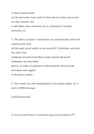 in these social media
(in the particular ways each of them allows): they access and
see this content, rate
it and make some comments on it, retransmit it in their
networks, etc
7. The above citizens’ interactions are automatically retrieved
continuously from
all the used social media in the central ICT platform, and after
the end of the
campaign are processed there using various advanced
techniques (as described
above), in order to calculate useful analytics that provide
assistance and support
to the policy maker.
8. The results are sent immediately to the policy maker, by e-
mail or SMS message.
[email protected]
12 Active and Passive Crowdsourcing in Government 275
 