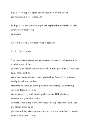 Fig. 12.4 A typical application scenario of the active
crowdsourcing ICT approach
In Fig. 12.4, we can see a typical application scenario of this
active crowdsourcing
approach.
12.5 A Passive Crowdsourcing Approach
12.5.1 Description
The proposed passive crowdsourcing approach is based on the
exploitation of the
extensive political content created in multiple Web 2.0 sources
(e.g. blogs and mi-
croblogs, news sharing sites, and online forums) by citizens
freely (= without active
stimulation through some government posting) concerning
various domains of gov-
ernment activity and public policies. An ICT platform
automatically retrieves this
content from these Web 2.0 sources using their API, and then
processes it using so-
phisticated linguistic processing techniques in order to extract
from it relevant issues,
 