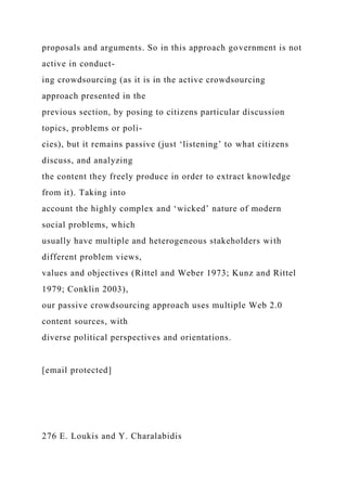 proposals and arguments. So in this approach government is not
active in conduct-
ing crowdsourcing (as it is in the active crowdsourcing
approach presented in the
previous section, by posing to citizens particular discussion
topics, problems or poli-
cies), but it remains passive (just ‘listening’ to what citizens
discuss, and analyzing
the content they freely produce in order to extract knowledge
from it). Taking into
account the highly complex and ‘wicked’ nature of modern
social problems, which
usually have multiple and heterogeneous stakeholders with
different problem views,
values and objectives (Rittel and Weber 1973; Kunz and Rittel
1979; Conklin 2003),
our passive crowdsourcing approach uses multiple Web 2.0
content sources, with
diverse political perspectives and orientations.
[email protected]
276 E. Loukis and Y. Charalabidis
 