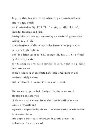 In particular, this passive crowdsourcing approach includes
three stages, which
are illustrated in Fig. 12.5. The first stage, called ‘Listen’,
includes listening and mon-
itoring what citizens say concerning a domain of government
activity (e.g. higher
education) or a public policy under formulation (e.g. a new
policy on higher educa-
tion) in a large set of Web 2.0 sources S1, S2,. . . , SN defined
by the policy maker.
For this purpose a ‘focused crawler’ is used, which is a program
that browses the
above sources in an automated and organized manner, and
retrieves solely content
that is relevant to the specific topic of interest.
The second stage, called ‘Analyse’, includes advanced
processing and analysis
of the retrieved content, from which are identified relevant
issues, proposals and
arguments expressed by citizens. As the majority of this content
is in textual form,
this stage makes use of advanced linguistic processing
techniques (for a review of
 