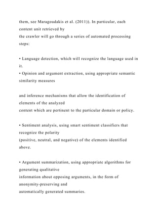 them, see Maragoudakis et al. (2011)). In particular, each
content unit retrieved by
the crawler will go through a series of automated processing
steps:
• Language detection, which will recognize the language used in
it.
• Opinion and argument extraction, using appropriate semantic
similarity measures
and inference mechanisms that allow the identification of
elements of the analyzed
content which are pertinent to the particular domain or policy.
• Sentiment analysis, using smart sentiment classifiers that
recognize the polarity
(positive, neutral, and negative) of the elements identified
above.
• Argument summarization, using appropriate algorithms for
generating qualitative
information about opposing arguments, in the form of
anonymity-preserving and
automatically generated summaries.
 